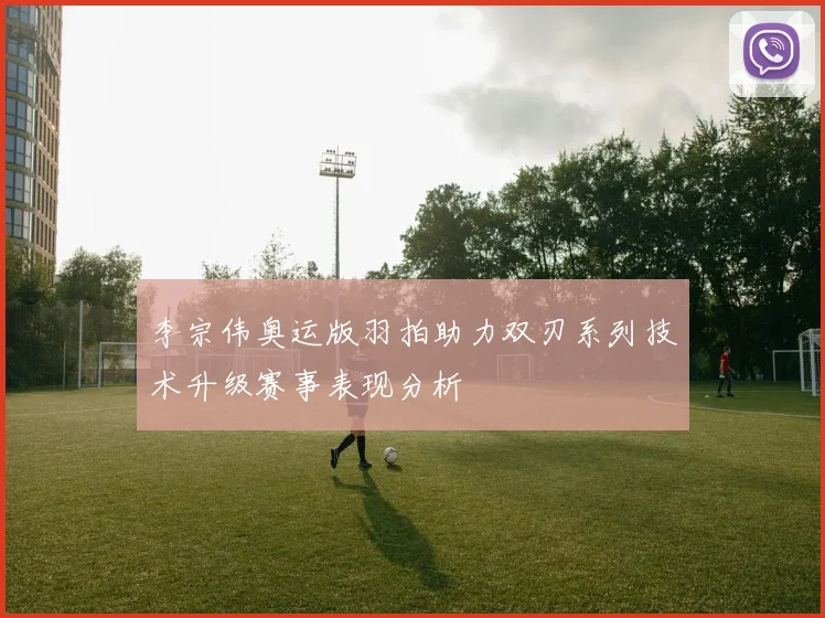 李宗伟奥运版羽拍助力双刃系列技术升级赛事表现分析