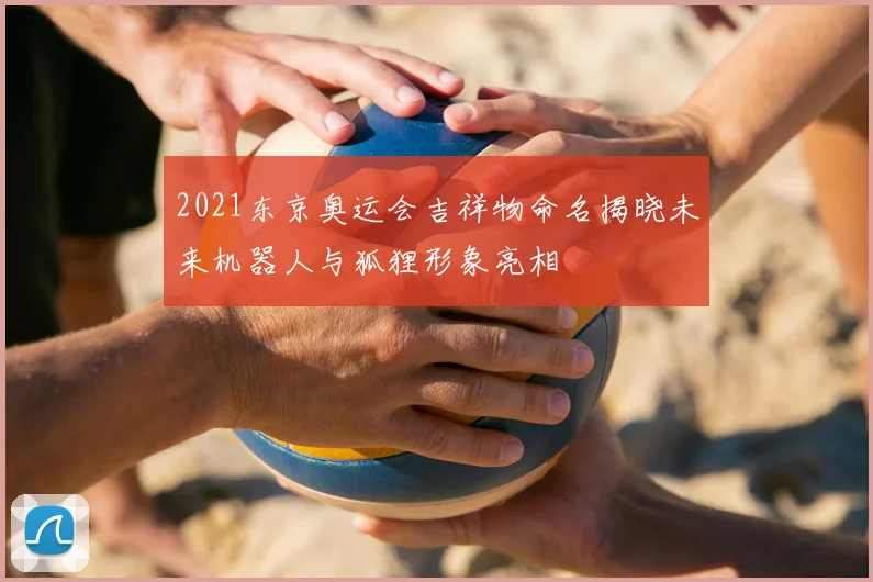 2021东京奥运会吉祥物命名揭晓未来机器人与狐狸形象亮相