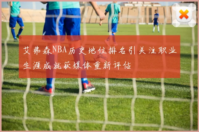 艾弗森NBA历史地位排名引关注职业生涯成就获媒体重新评估