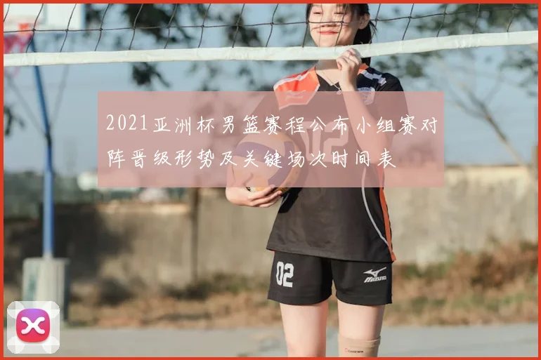 2021亚洲杯男篮赛程公布小组赛对阵晋级形势及关键场次时间表