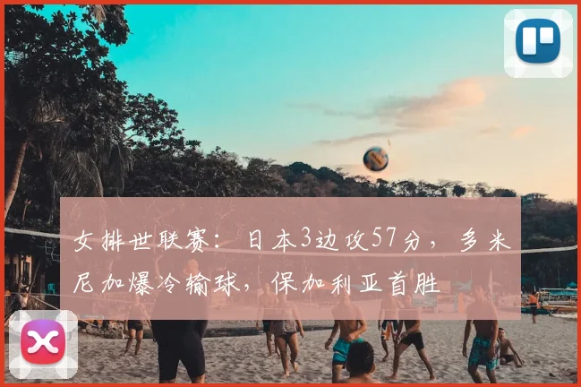 女排世联赛：日本3边攻57分，多米尼加爆冷输球，保加利亚首胜
